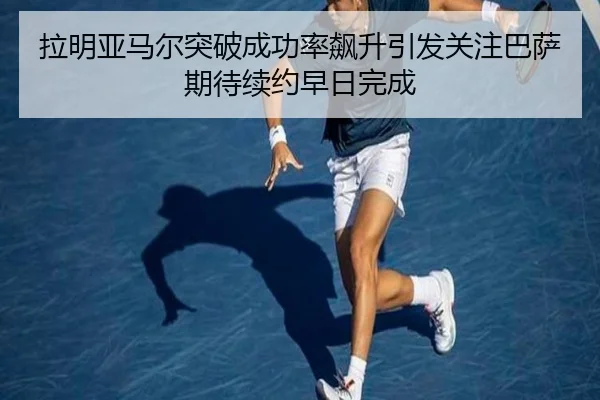 拉明亚马尔突破成功率飙升引发关注巴萨期待续约早日完成