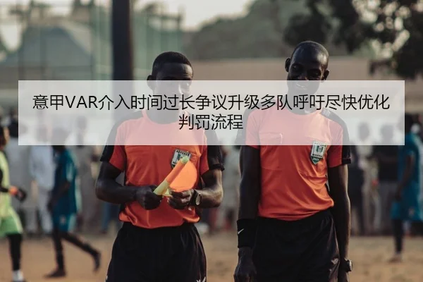 意甲VAR介入时间过长争议升级多队呼吁尽快优化判罚流程
