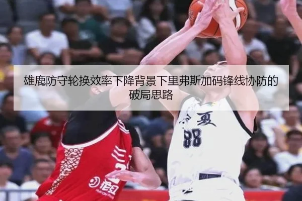 雄鹿防守轮换效率下降背景下里弗斯加码锋线协防的破局思路