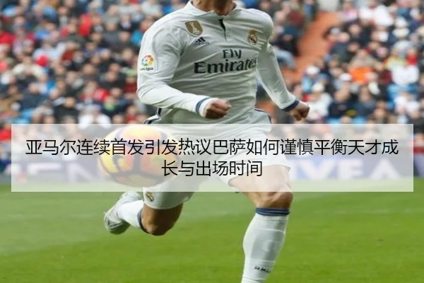 亚马尔连续首发引发热议巴萨如何谨慎平衡天才成长与出场时间